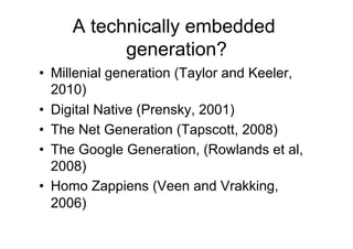 A technically embedded
           generation?
•  Millenial generation (Taylor and Keeler,
   2010)
•  Digital Native (Prensky, 2001)
•  The Net Generation (Tapscott, 2008)
•  The Google Generation, (Rowlands et al,
   2008)
•  Homo Zappiens (Veen and Vrakking,
   2006)
 