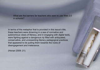 What are the barriers for teachers who want to use Web 2.0
     in schools?




In terms of the metaphor that is provided in this issue’s title,
these teachers were drowning in a sea of normative and
autonomous views of literacy, and in engaging with digital texts,
were fighting against a dangerous rip filled with antiquated,
conservative, and unrewarding literacy pedagogical practices
that appeared to be pulling them towards the rocks of
disengagement and irrelevance.

(Honan 2009: 21)
 