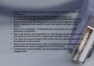   Many children and young people are already engaged in Web 2.0
   practices;
  Important kinds of learning can be developed in Web 2.0
   environments through knowledge sharing and distributed cognition;
  Web 2.0 users are developing new online social practices that are
   likely to become more useful in work and leisure settings of the
   future;
  Web 2.0 is enjoyable – it motivates the young and can also be
   attractive to teachers;
  New web-spaces are dependent on new literacy practices, providing
   real world environments to practice and develop these;
  The risks and opportunities of life online can be carefully explored in
   educational environments;
  Web 2.0 environments give voice to participants and suggest new
   possibilities for social engagement and citizenship;
  Collaboration and criticality can be developed in Web 2.0
   engagement.
 
