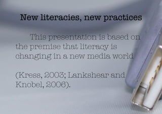 New literacies, new practices

    This presentation is based on
the premise that literacy is
changing in a new media world 

(Kress, 2003; Lankshear and
Knobel, 2006).
 