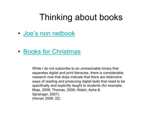 Thinking about books
•  Joe’s non netbook

•  Books for Christmas

     While I do not subscribe to an unresolvable binary that
     separates digital and print literacies, there is considerable
     research now that does indicate that there are distinctive
     ways of reading and producing digital texts that need to be
     specifically and explicitly taught to students (for example,
     Moje, 2009; Thomas, 2006; Walsh, Asha &
     Sprainger, 2007).
     (Honan 2009: 22)
 