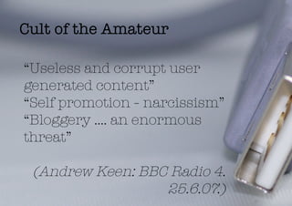 Cult of the Amateur

“Useless and corrupt user
generated content”
“Self promotion - narcissism”
“Bloggery …. an enormous
threat”

 (Andrew Keen: BBC Radio 4.
                  25.6.07.)
 