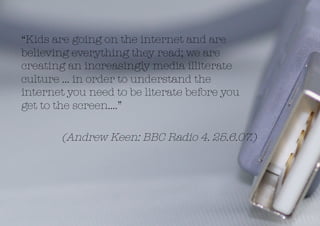 “Kids are going on the internet and are
believing everything they read; we are
creating an increasingly media illiterate
culture … in order to understand the
internet you need to be literate before you
get to the screen….”

       (Andrew Keen: BBC Radio 4. 25.6.07.)
 