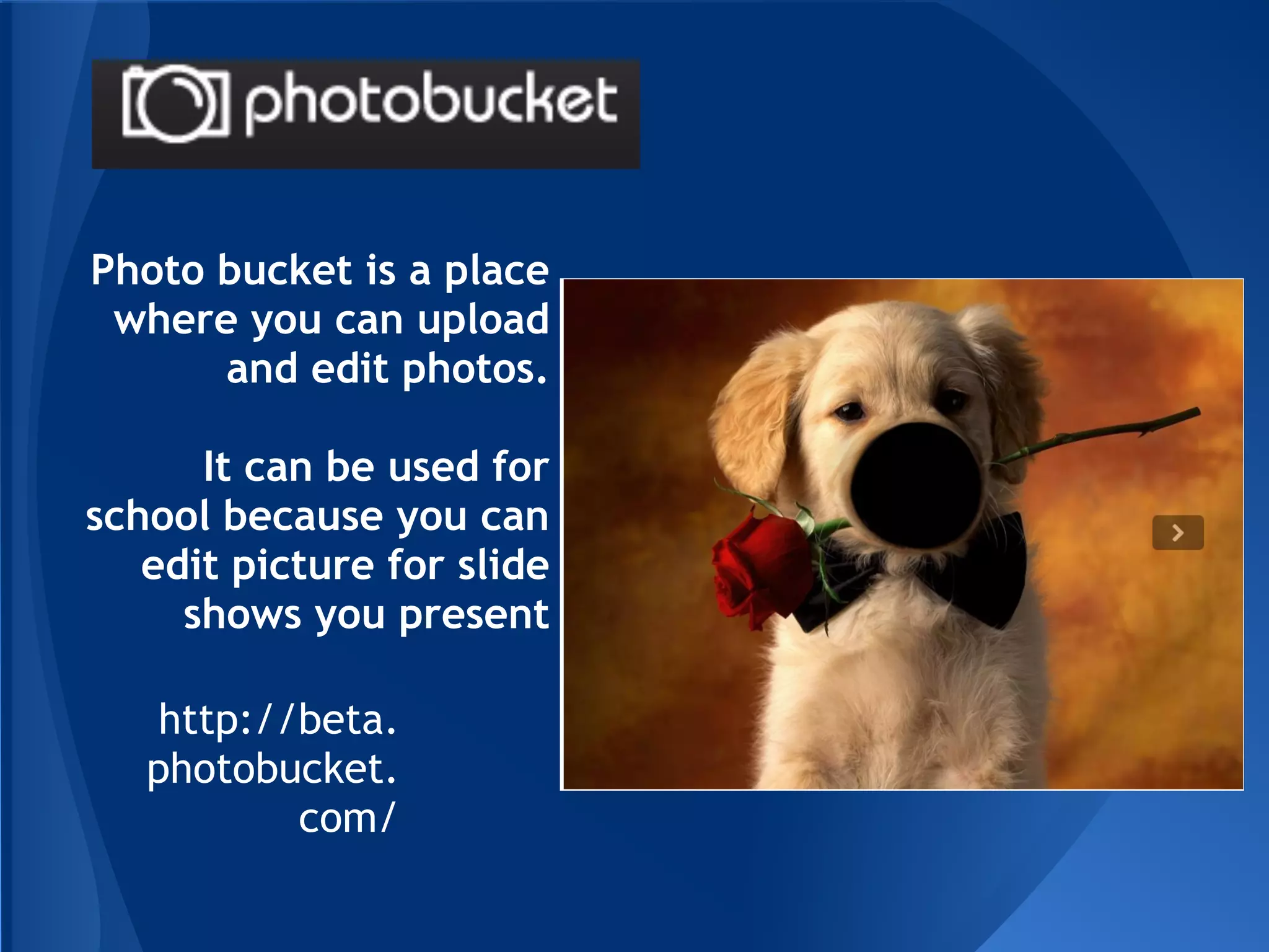 Photo bucket is a place
 where you can upload
      and edit photos.

      It can be used for
school because you can
   edit picture for slide
     shows you present

    http://beta.
   photobucket.
           com/
 