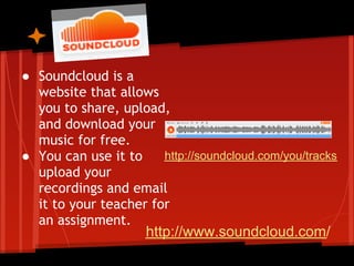 ● Soundcloud is a
  website that allows
  you to share, upload,
  and download your
  music for free.
● You can use it to    http://soundcloud.com/you/tracks
  upload your
  recordings and email
  it to your teacher for
  an assignment.
                     http://www.soundcloud.com/
 