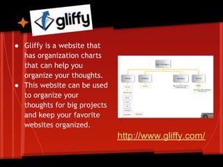 Gliffy
● Gliffy is a website that
  has organization charts
  that can help you
  organize your thoughts.
● This website can be used
  to organize your
  thoughts for big projects
  and keep your favorite
  websites organized.
                              http://www.gliffy.com/
 