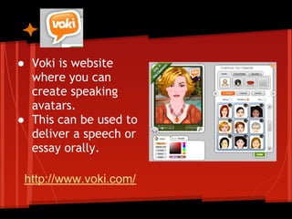 Voki

● Voki is website
  where you can
  create speaking
  avatars.
● This can be used to
  deliver a speech or
  essay orally.

 http://www.voki.com/
 
