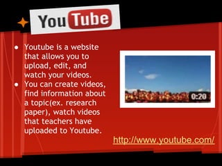 ● Youtube is a website
  that allows you to
  upload, edit, and
  watch your videos.
● You can create videos,
  find information about
  a topic(ex. research
  paper), watch videos
  that teachers have
  uploaded to Youtube.
                           http://www.youtube.com/
 