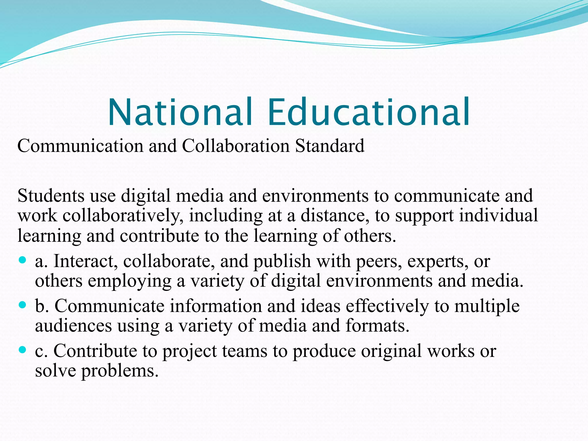 National Educational
Communication and Collaboration Standard

Students use digital media and environments to communicate and
work collaboratively, including at a distance, to support individual
learning and contribute to the learning of others.
 a. Interact, collaborate, and publish with peers, experts, or
  others employing a variety of digital environments and media.
 b. Communicate information and ideas effectively to multiple
  audiences using a variety of media and formats.
 c. Contribute to project teams to produce original works or
  solve problems.
 