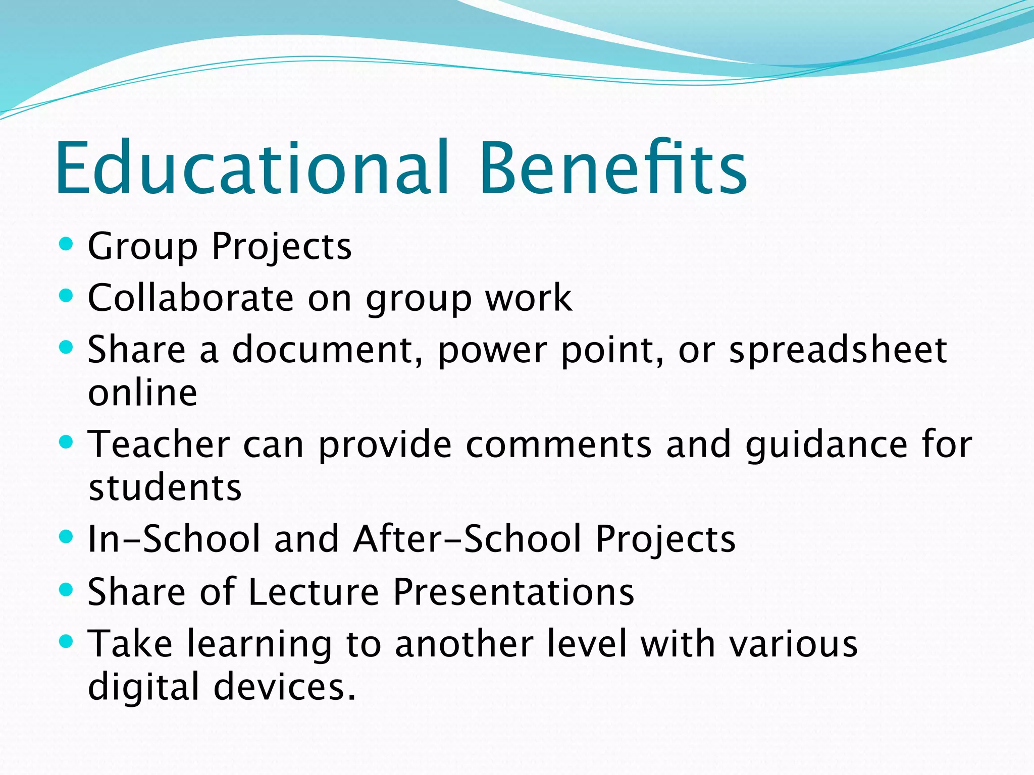 Educational Beneﬁts
 Group Projects
 Collaborate on group work
 Share a document, power point, or spreadsheet
    online
   Teacher can provide comments and guidance for
    students
   In-School and After-School Projects
   Share of Lecture Presentations
   Take learning to another level with various
    digital devices.
 