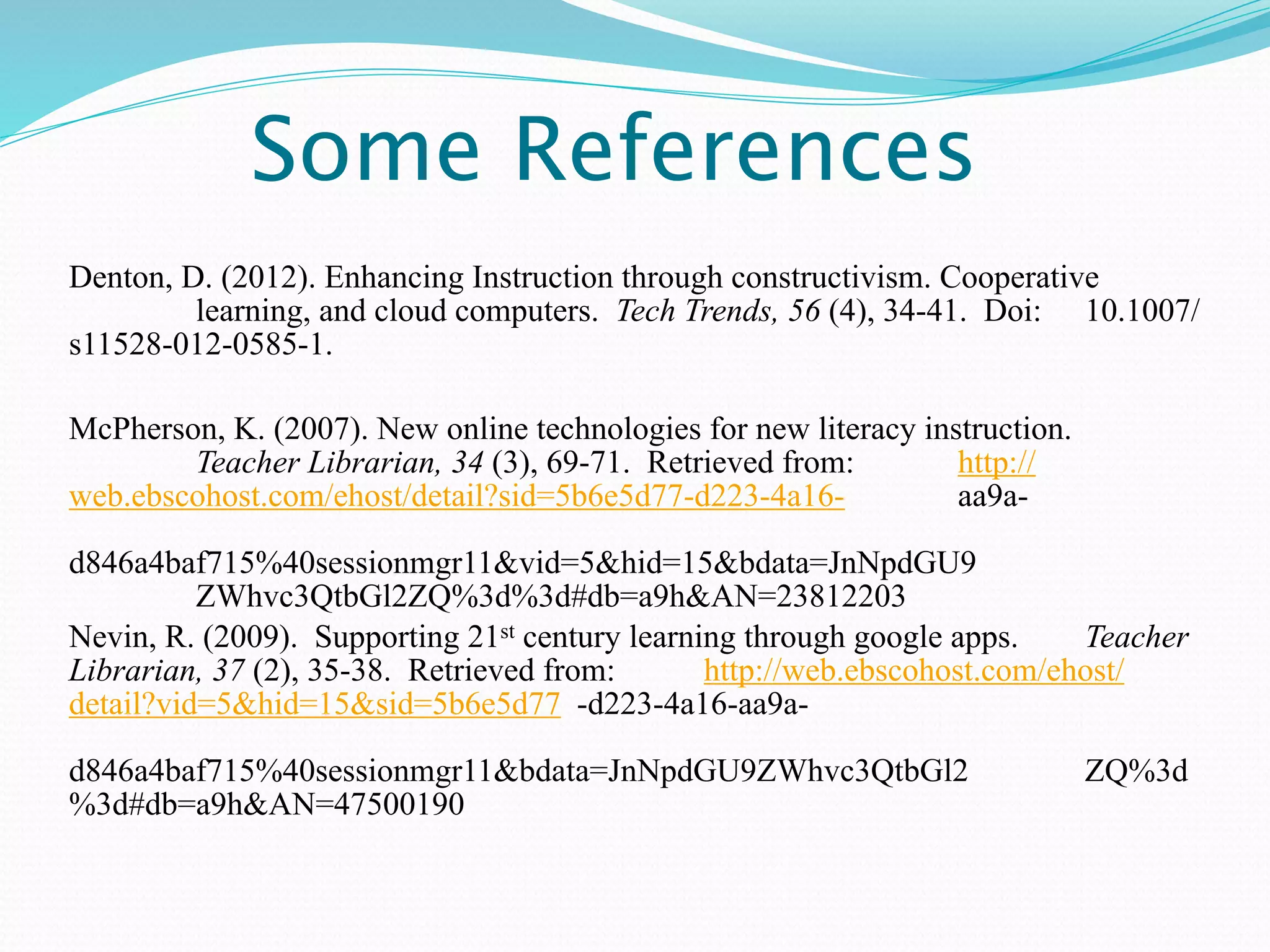 Some References
Denton, D. (2012). Enhancing Instruction through constructivism. Cooperative
         learning, and cloud computers. Tech Trends, 56 (4), 34-41. Doi: 10.1007/
s11528-012-0585-1.

McPherson, K. (2007). New online technologies for new literacy instruction.
        Teacher Librarian, 34 (3), 69-71. Retrieved from:         http://
web.ebscohost.com/ehost/detail?sid=5b6e5d77-d223-4a16-            aa9a-

d846a4baf715%40sessionmgr11&vid=5&hid=15&bdata=JnNpdGU9
          ZWhvc3QtbGl2ZQ%3d%3d#db=a9h&AN=23812203
Nevin, R. (2009). Supporting 21st century learning through google apps.    Teacher
Librarian, 37 (2), 35-38. Retrieved from:       http://web.ebscohost.com/ehost/
detail?vid=5&hid=15&sid=5b6e5d77 -d223-4a16-aa9a-

d846a4baf715%40sessionmgr11&bdata=JnNpdGU9ZWhvc3QtbGl2                        ZQ%3d
%3d#db=a9h&AN=47500190
 