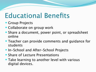 Educational Beneﬁts
 Group Projects
 Collaborate on group work
 Share a document, power point, or spreadsheet
    online
   Teacher can provide comments and guidance for
    students
   In-School and After-School Projects
   Share of Lecture Presentations
   Take learning to another level with various
    digital devices.
 