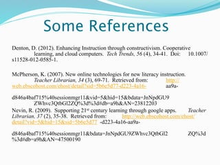 Some References
Denton, D. (2012). Enhancing Instruction through constructivism. Cooperative
         learning, and cloud computers. Tech Trends, 56 (4), 34-41. Doi: 10.1007/
s11528-012-0585-1.

McPherson, K. (2007). New online technologies for new literacy instruction.
        Teacher Librarian, 34 (3), 69-71. Retrieved from:         http://
web.ebscohost.com/ehost/detail?sid=5b6e5d77-d223-4a16-            aa9a-

d846a4baf715%40sessionmgr11&vid=5&hid=15&bdata=JnNpdGU9
          ZWhvc3QtbGl2ZQ%3d%3d#db=a9h&AN=23812203
Nevin, R. (2009). Supporting 21st century learning through google apps.    Teacher
Librarian, 37 (2), 35-38. Retrieved from:       http://web.ebscohost.com/ehost/
detail?vid=5&hid=15&sid=5b6e5d77 -d223-4a16-aa9a-

d846a4baf715%40sessionmgr11&bdata=JnNpdGU9ZWhvc3QtbGl2                        ZQ%3d
%3d#db=a9h&AN=47500190
 
