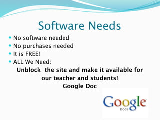 Software Needs
   No software needed
   No purchases needed
   It is FREE!
   ALL We Need:
      Unblock the site and make it available for
                our teacher and students!
                       Google Doc
 