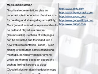 Media manipulation Graphical representations play an important role in education. Services exist for creating and sharing diagrams (Gliffy). More general tools allow a presentation to be built and played in a browser (Thumbstacks). Sections of web pages can be extracted and fashioned into a new web representation (Yoono). Such cloning of resources allows educational mashups, particularly popular among which are themes based on geography – such as linking literature to place (Googlelittrips) or attaching data to maps given coordinate position (Frappr). http://www.gliffy.com http://www.thumbstacks.com http://www.yoono.com http://www.googlelittrips.com http://www.frappr.com 