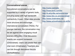 Conversational arenas Educational conversations can be supported by a variety of generic tools, including some with high bandwidth connectivity (Vyew). Other sites provide more structure and encourage international conversation (Think). For younger learners, the conversation may be set against more engaging visual scenery (Whyville). Chat discussion boards can support homework (Onionstreet). Users can create their own chat room (Chatmaker). Teachers also can link through discussion forums (Schoolhistory). http://vyew.com/site http://www.think.com/en http://b.whyville.net/smmk/nice http://www.bbc.co.uk/onionstreet http://www.chatmaker.net http://www.schoolhistory.co.uk/forum 