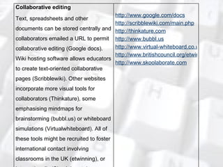 Collaborative editing Text, spreadsheets and other documents can be stored centrally and collaborators emailed a URL to permit collaborative editing (Google docs). Wiki hosting software allows educators to create text-oriented collaborative pages (Scribblewiki). Other websites incorporate more visual tools for collaborators (Thinkature), some emphasising mindmaps for brainstorming (bubbl.us) or whiteboard simulations (Virtualwhiteboard). All of these tools might be recruited to foster international contact involving classrooms in the UK (etwinning), or internationally (Skoolaborate). http://www.google.com/docs http://scribblewiki.com/main.php http://thinkature.com http://www.bubbl.us http://www.virtual-whiteboard.co.uk http://www.britishcouncil.org/etwinning.htm http://www.skoolaborate.com 