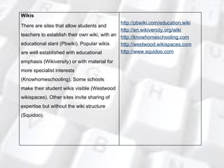 Wikis There are sites that allow students and teachers to establish their own wiki, with an educational slant (Pbwiki). Popular wikis are well established with educational emphasis (Wikiversity) or with material for more specialist interests (Knowhomeschooling). Some schools make their student wikis visible (Westwood wikispaces). Other sites invite sharing of expertise but without the wiki structure (Squidoo). http://pbwiki.com/education.wiki http://en.wikiversity.org/wiki http://knowhomeschooling.com http://westwood.wikispaces.com http://www.squidoo.com 