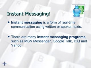 Instant Messaging ! Instant messaging  is a form of real-time communication using written or spoken texts. There are many  instant messaging programs , such as MSN Messenger, Google Talk, ICQ and Yahoo.  