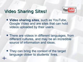 Video Sharing Sites! Video sharing sites , such as YouTube, Google Video and are sites that can hold videos uploaded by their users.  There are videos in different languages, from different cultures, and may be an incredible source of information and ideas.  They can bring the context of the target language closer to students’ lives. 