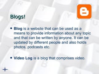 Blogs! Blog  is a website that can be used as a means to provide information about any topic and that can be written by anyone. It can be updated by different people and also holds photos, podcasts etc.  Video Log  is a blog that comprises video.   