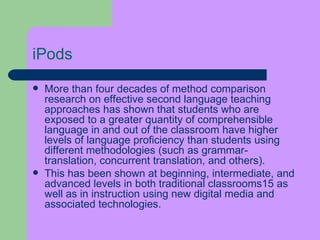 iPods More than four decades of method comparison research on effective second language teaching approaches has shown that students who are exposed to a greater quantity of comprehensible language in and out of the classroom have higher levels of language   proficiency than students using different methodologies (such as grammar-translation, concurrent translation, and others).  This has been shown at beginning, intermediate, and advanced levels in both traditional classrooms15 as well as in instruction using new digital media and associated technologies. 
