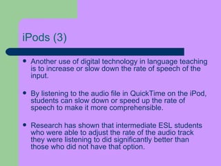 iPods  (3) Another use of digital technology in language teaching is to increase or slow down the rate of speech of the input.  By listening to the audio file in QuickTime on the iPod,   students can slow down or speed up the rate of speech to make it more comprehensible.  Research has shown that intermediate ESL students who were able to adjust the rate of the audio track they were listening to did significantly better than those who did not have that option . 