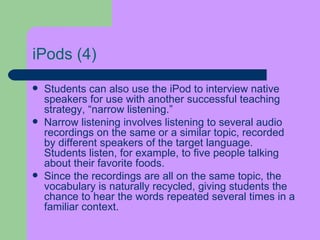 iPods  (4) Students can also use the iPod to interview native speakers for use with another successful teaching strategy, “narrow listening.”  Narrow listening involves listening to several audio recordings on the same or a similar topic, recorded by different speakers of the target language. Students listen, for example, to five people talking about their favorite foods.  Since the   recordings are all on the same topic, the vocabulary is naturally recycled, giving students the chance to hear the words repeated several times in a familiar context. 