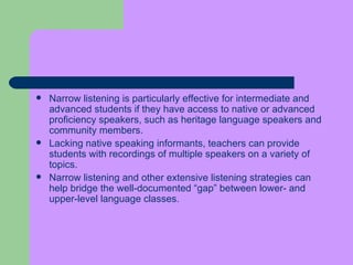 Narrow listening is particularly effective for intermediate and advanced students if they have access to native or advanced proficiency speakers, such as heritage language speakers and community members.  Lacking native speaking informants, teachers can provide students with recordings of multiple speakers on a variety of topics.  Narrow listening and other extensive listening strategies can help bridge the well-documented “gap” between lower- and upper-level language classes. 