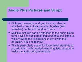 Audio Plus Pictures and Script Pictures, drawings, and graphics can also be attached to audio files that are playable (and viewable) on the iPod and in iTunes.  Multiple pictures can be attached to the audio file to form a type of audio   book that students can listen to while viewing the illustrations in sync with the narration, like a slideshow.  This is particularly useful for lower-level students to provide them with needed extra-linguistic support to make the audio comprehensible. 