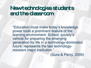 New technologies   students  and the classroom “ Education must make today’s knowledge power tools a prominent feature of the learning environment. School, society’s vehicle for preparing the emerging generation for life in a technology-dominated future, represents the last technology-resistant major institution.”   (Gura & Percy, 2005) 
