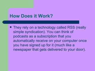 How Does it Work?  They rely on a technology called RSS (really simple syndication). You can think of podcasts as a subscription that you automatically receive on your computer once you have signed up for it (much like a newspaper that gets delivered to your door).  