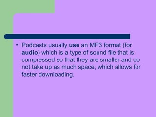 Podcasts usually  use  an MP3 format (for  audio ) which is a type of sound file that is compressed so that they are smaller and do not take up as much space, which allows for faster downloading.  