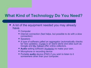 What Kind of Technology Do You Need?  A lot of the equipment needed you may already have. Computer  Internet connection (fast helps, but possible to do with a slow connection)  Speakers  A type of software called an aggregator (automatically checks for new updates).  iTunes  is an stand alone and sites such as Google and  My Yahoo!  offer online collectors.  Audio  editing software ( Audacity ) to make your own.  Microphone or recording device  Portable  audio  device (PAD) if you wish to listen to it somewhere other than your computer.  