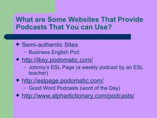 What are Some Websites That Provide Podcasts That You can Use?   Semi-authentic Sites  Business English Pod  http://lkey.podomatic.com/ Johnny’s ESL Page (a weekly podcast by an ESL teacher)  http://eslpage.podomatic.com/ Good Word Podcasts (word of the Day)  http://www.alphadictionary.com/podcasts / 