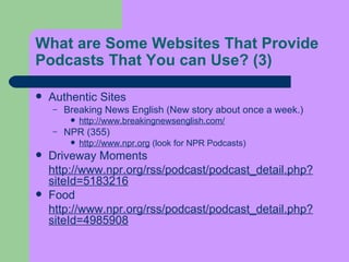 What are Some Websites That Provide Podcasts That  You  can Use?  (3) Authentic Sites  Breaking News English (New story about once a week.)  http://www.breakingnewsenglish.com/   NPR (355)  http://www.npr.org  (look for NPR Podcasts)  Driveway Moments http://www.npr.org/rss/podcast/podcast_detail.php?siteId=5183216   Food  http://www.npr.org/rss/podcast/podcast_detail.php?siteId=4985908 