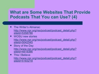 What are Some Websites That Provide Podcasts That You can Use?  (4) The Writer’s Almanac  http://www.npr.org/rss/podcast/podcast_detail.php?siteId=5358788 WOSU new stories  http://www.npr.org/rss/podcast/podcast_detail.php?siteId=5042545 Story of the Day  http://www.npr.org/rss/podcast/podcast_detail.php?siteId=4819386 This I Believe  http://www.npr.org/rss/podcast/podcast_detail.php?siteId=5183218 