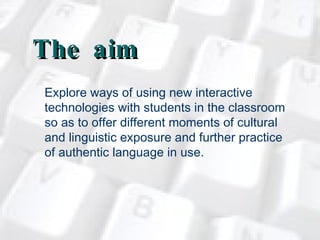 The aim  Explore ways of using new interactive technologies with students in the classroom so as to offer different moments of cultural and linguistic exposure and further practice of authentic language in use.   