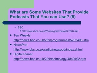 What are Some Websites That Provide Podcasts That You can Use?  (5) BBC  http://news.bbc.co.uk/2/hi/programmes/4977678.stm   Ten Weekly  http://news.bbc.co.uk/2/hi/programmes/5202498.stm NewsPod  http://www.bbc.co.uk/radio/newspod/index.shtml Digital Planet  http://news.bbc.co.uk/2/hi/technology/4849402.stm 