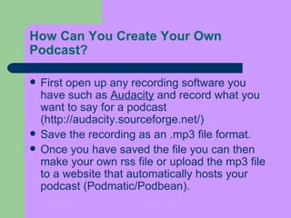 How Can You Create Your Own Podcast?  First open up any recording software you have such as  Audacity  and record what you want to say for a podcast (http://audacity.sourceforge.net/)  Save the recording as an .mp3 file format. Once you have saved the file you can then make your own rss file or upload the mp3 file to a website that automatically hosts your podcast (Podmatic/Podbean).   