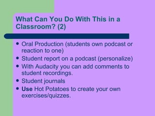 What Can You Do With This in a Classroom?  (2) Oral Production (students own podcast or reaction to one)  Student report on a podcast (personalize)  With Audacity you can add comments to student recordings.  Student journals  Use  Hot Potatoes to create your own exercises/quizzes.  