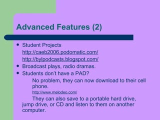 Advanced Features (2) Student Projects  http://caeb2006.podomatic.com/ http://bylpodcasts.blogspot.com/ Broadcast plays, radio dramas. Students don’t have a PAD?  No problem, they can now download to their cell  phone. http://www.melodeo.com/ They can also save to a portable hard drive,  jump drive, or CD and listen to them on another  computer.  