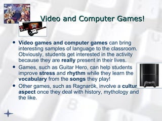 Video and Computer Games ! Video games and computer games  can bring interesting samples of language to the classroom. Obviously, students get interested in the activity because they are  really  present in their lives.  Games, such as Guitar Hero, can help students improve  stress  and  rhythm  while they learn the  vocabulary  from the  songs  they play!  Other games, such as Ragnarök, involve a  cultural aspect  once they deal with history, mythology and the like.   