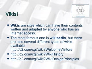 Vikis ! Wikis  are sites which can have their contents written and adapted by anyone who has an Internet access.  The most famous one is  wikipedia , but there are also several different types of wikis available.  http://c2.com/cgi/wiki?WelcomeVisitors   http://c2.com/cgi/wiki?WikiHistory   http://c2.com/cgi/wiki?WikiDesignPrinciples 