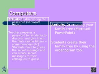 Computers Activity 1:  discovering the password (Microsoft Word) Teacher prepares a password for students to discover and give them the hints (some letters = some numbers etc). Students have to guess the secret message and can create secret messages to their colleagues to guess.  Activity 2:  creating your family tree (Microsoft PowerPoint) Students create their family tree by using the organogram tool. 