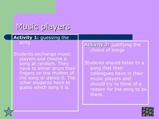 Music players Activity 1:  guessing the song Students exchange music players and choose a song at random. They have to either drum their fingers on the rhythm of the song or dance it. The other students have to guess which song it is.   Activity 2:  justifying the choice of songs Students should listen to a song that their colleagues have in their music players and should try to think of a reason for the song to be there.   