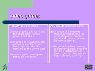 Video games Activity 1:  video game Choose a game and work out the characters’ names, powers and skills. Each group of 3 students can choose a specific scene, landscape and the like to describe to the whole class.  Prepare a giant board game based on the game. Activity 2:  computer game Each group of 3 students should be responsible for presenting one computer game and the instructions on how to play it.  If the game involves moving to different places, students can give instructions on how to get to those places. E.g.: turn left, turn right . 