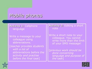 Mobile phones Activity 1:  Cellphone language Write a message to your colleague using abbreviations. [ teacher provides students with a list of abbreviations before the activity and practise before the final task ] Activity 2:  Editing a short note Write a short note to your colleague. You cannot write more than the limit of your SMS message! [ previous work should be done concerning language and purpose of the task ] 