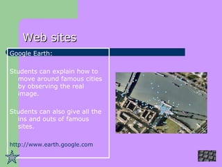 Web sites Google Earth: Students can explain how to move around famous cities by observing the real image. Students can also give all the ins and outs of famous sites. http://www.earth.google.com   