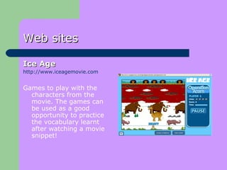 Web sites Ice Age   http://www.iceagemovie.com Games to play with the characters from the movie. The games can be used as a good opportunity to practice the vocabulary learnt after watching a movie snippet! 